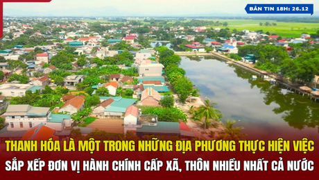 [Bản tin 18h] Thanh Hóa là một trong những địa phương thực hiện việc sắp xếp đơn vị hành chính cấp xã, thôn nhiều nhất cả nước